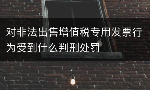 对非法出售增值税专用发票行为受到什么判刑处罚