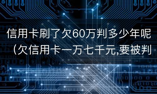 信用卡刷了欠60万判多少年呢（欠信用卡一万七千元,要被判几年刑）