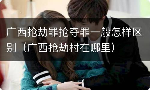 广西抢劫罪抢夺罪一般怎样区别（广西抢劫村在哪里）