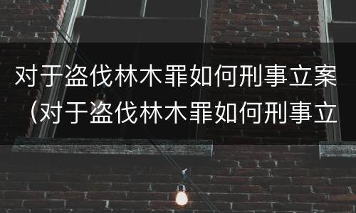 对于盗伐林木罪如何刑事立案（对于盗伐林木罪如何刑事立案审理）