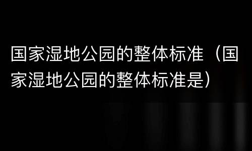 国家湿地公园的整体标准（国家湿地公园的整体标准是）
