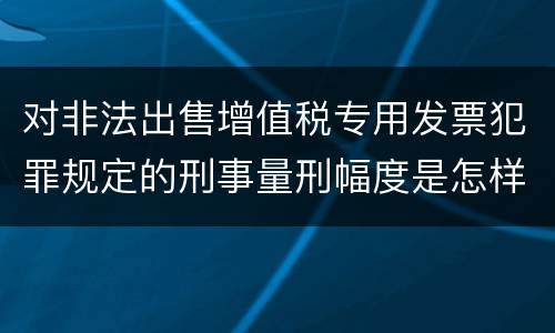 对非法出售增值税专用发票犯罪规定的刑事量刑幅度是怎样的