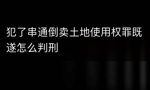 犯了串通倒卖土地使用权罪既遂怎么判刑