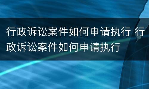 行政诉讼案件如何申请执行 行政诉讼案件如何申请执行