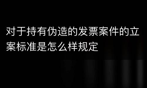 对于持有伪造的发票案件的立案标准是怎么样规定