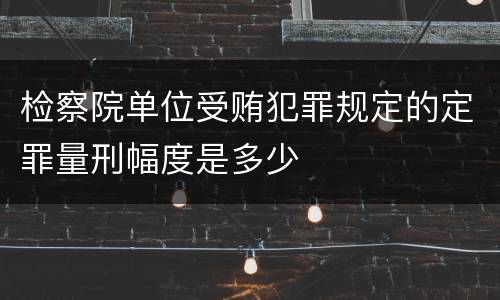 检察院单位受贿犯罪规定的定罪量刑幅度是多少