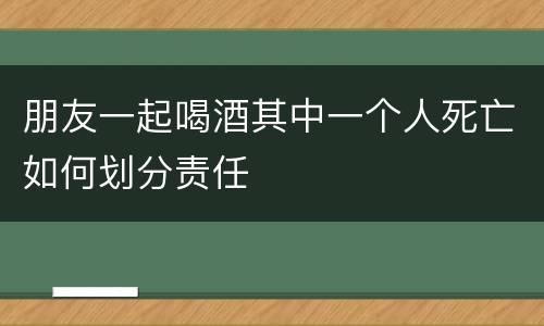 朋友一起喝酒其中一个人死亡如何划分责任