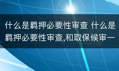 什么是羁押必要性审查 什么是羁押必要性审查,和取保候审一个意思吗
