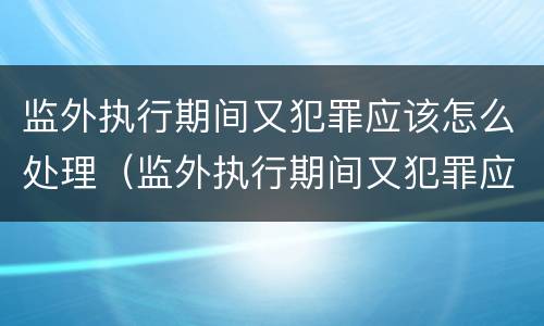 监外执行期间又犯罪应该怎么处理（监外执行期间又犯罪应该怎么处理呢）