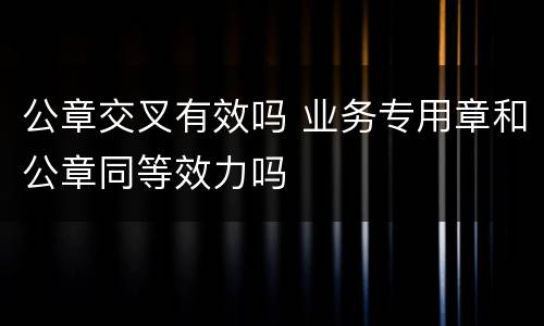 公章交叉有效吗 业务专用章和公章同等效力吗