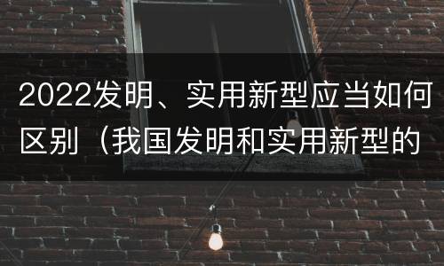 2022发明、实用新型应当如何区别（我国发明和实用新型的标准）