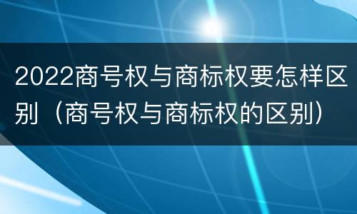 2022商号权与商标权要怎样区别（商号权与商标权的区别）