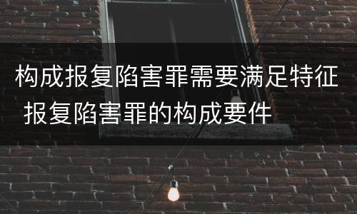 构成报复陷害罪需要满足特征 报复陷害罪的构成要件