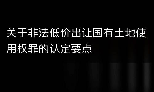 关于非法低价出让国有土地使用权罪的认定要点
