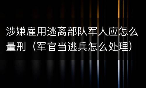 涉嫌雇用逃离部队军人应怎么量刑（军官当逃兵怎么处理）