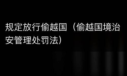 规定放行偷越国（偷越国境治安管理处罚法）