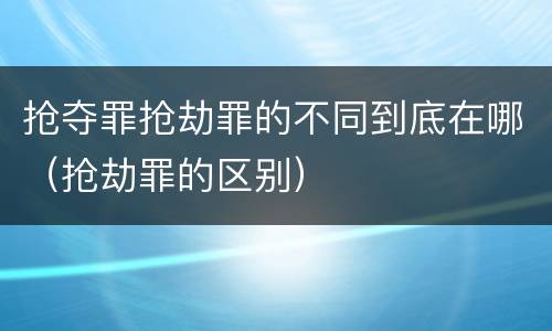 抢夺罪抢劫罪的不同到底在哪（抢劫罪的区别）