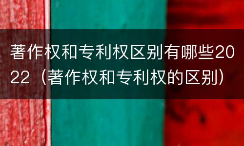 著作权和专利权区别有哪些2022（著作权和专利权的区别）
