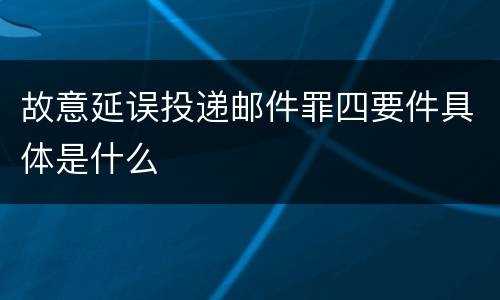 故意延误投递邮件罪四要件具体是什么