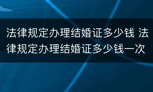 法律规定办理结婚证多少钱 法律规定办理结婚证多少钱一次