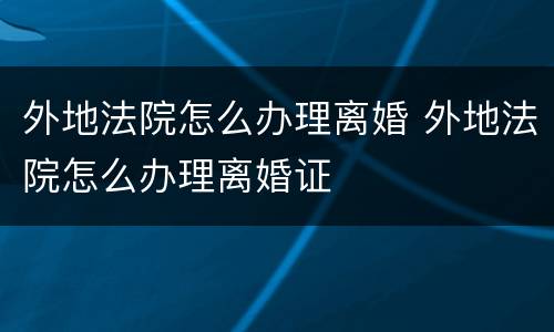 外地法院怎么办理离婚 外地法院怎么办理离婚证