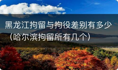 黑龙江拘留与拘役差别有多少（哈尔滨拘留所有几个）