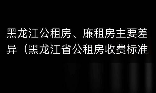黑龙江公租房、廉租房主要差异（黑龙江省公租房收费标准）