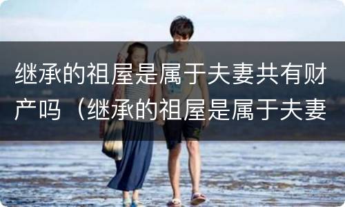 继承的祖屋是属于夫妻共有财产吗（继承的祖屋是属于夫妻共有财产吗）