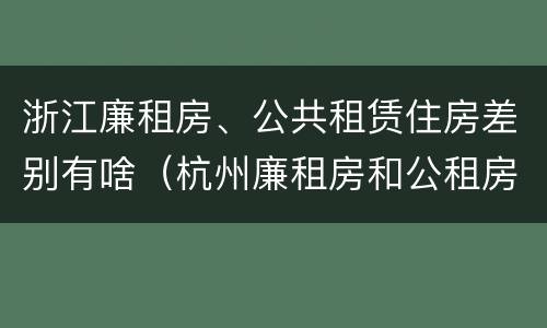 浙江廉租房、公共租赁住房差别有啥（杭州廉租房和公租房）