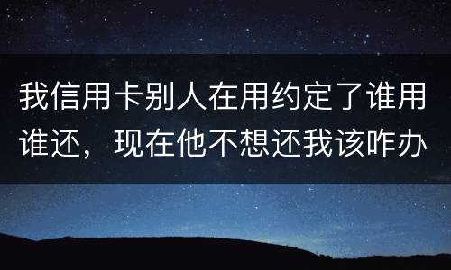 我信用卡别人在用约定了谁用谁还，现在他不想还我该咋办