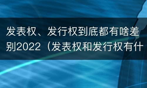 发表权、发行权到底都有啥差别2022（发表权和发行权有什么区别）