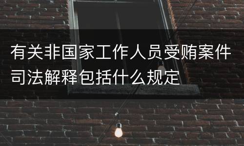 有关非国家工作人员受贿案件司法解释包括什么规定