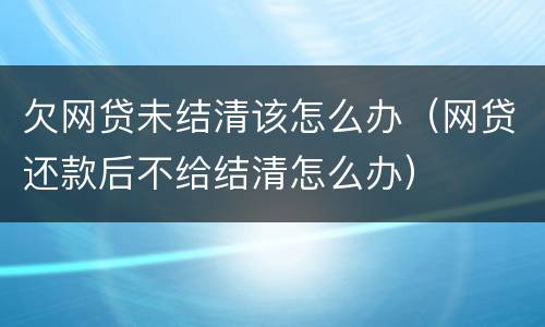 欠网贷未结清该怎么办（网贷还款后不给结清怎么办）