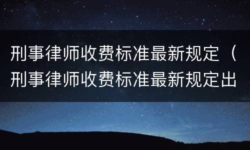 刑事律师收费标准最新规定（刑事律师收费标准最新规定出台）