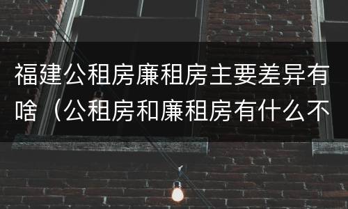福建公租房廉租房主要差异有啥（公租房和廉租房有什么不同?）