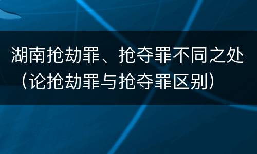 湖南抢劫罪、抢夺罪不同之处（论抢劫罪与抢夺罪区别）