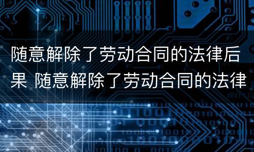 随意解除了劳动合同的法律后果 随意解除了劳动合同的法律后果严重吗