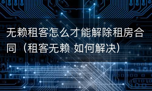 无赖租客怎么才能解除租房合同（租客无赖 如何解决）