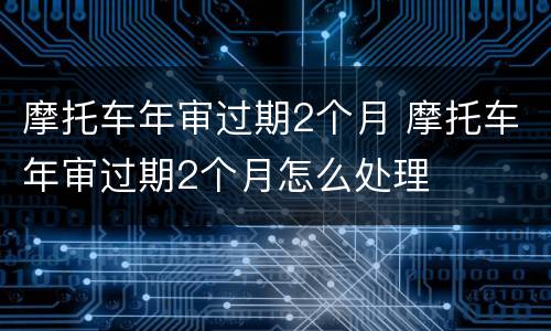 摩托车年审过期2个月 摩托车年审过期2个月怎么处理