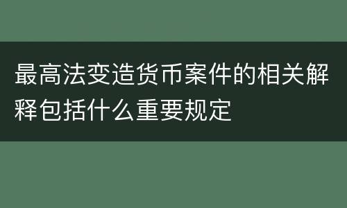 最高法变造货币案件的相关解释包括什么重要规定