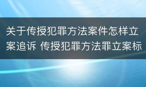 关于传授犯罪方法案件怎样立案追诉 传授犯罪方法罪立案标准