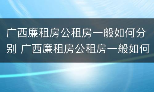 广西廉租房公租房一般如何分别 广西廉租房公租房一般如何分别申请的