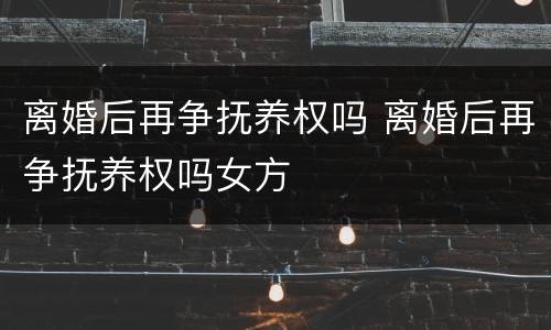 离婚后再争抚养权吗 离婚后再争抚养权吗女方