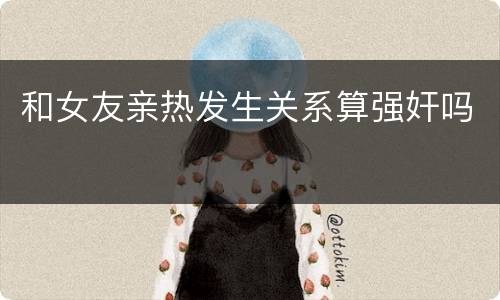 和女友亲热发生关系算强奸吗