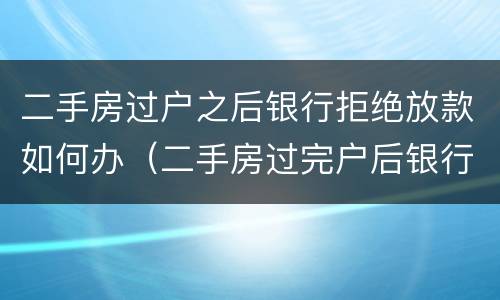 二手房过户之后银行拒绝放款如何办（二手房过完户后银行还会拒绝放款吗）