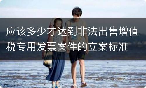 应该多少才达到非法出售增值税专用发票案件的立案标准