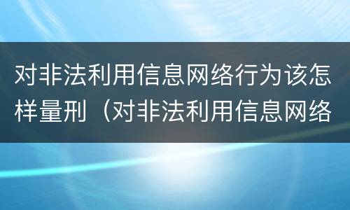 对非法利用信息网络行为该怎样量刑（对非法利用信息网络行为该怎样量刑呢）