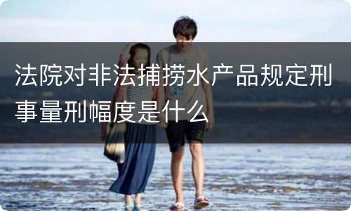 法院对非法捕捞水产品规定刑事量刑幅度是什么