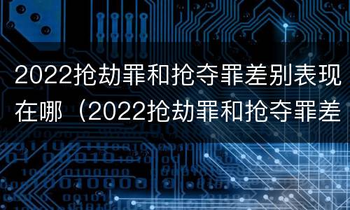 2022抢劫罪和抢夺罪差别表现在哪（2022抢劫罪和抢夺罪差别表现在哪里）