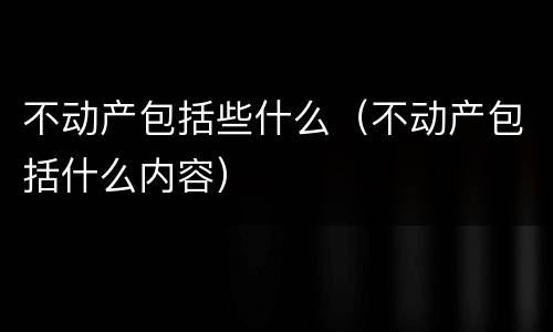 不动产包括些什么（不动产包括什么内容）